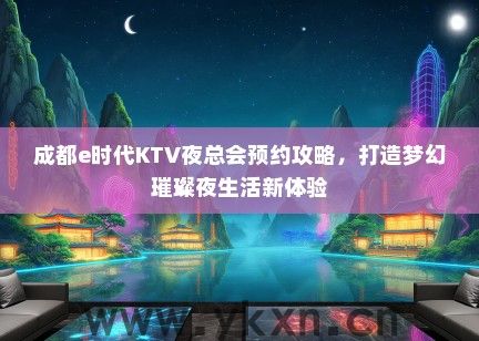 成都e时代KTV夜总会预约攻略，打造梦幻璀璨夜生活新体验