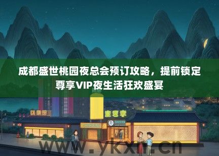 成都盛世桃园夜总会预订攻略，提前锁定尊享VIP夜生活狂欢盛宴