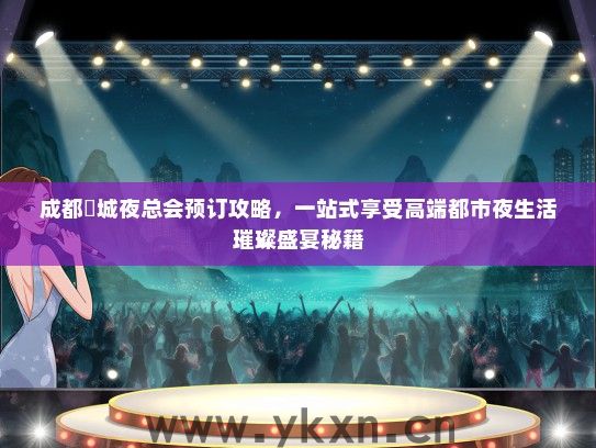成都嫚城夜总会预订攻略，一站式享受高端都市夜生活璀璨盛宴秘籍