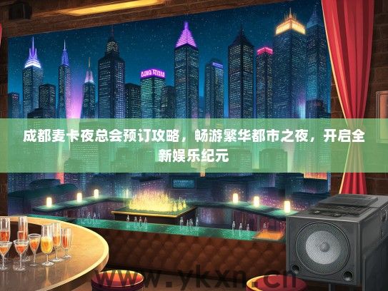 成都麦卡夜总会预订攻略，畅游繁华都市之夜，开启全新娱乐纪元