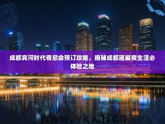 成都宾河时代夜总会预订攻略，揭秘成都璀璨夜生活必体验之地