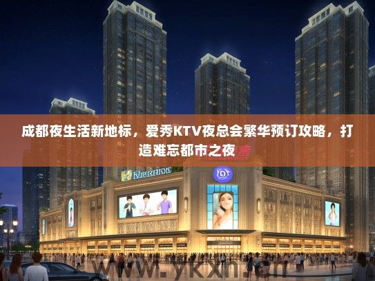 成都夜生活新地标，爱秀KTV夜总会繁华预订攻略，打造难忘都市之夜
