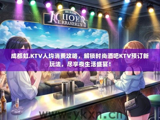 成都虹.KTV人均消费攻略，解锁时尚酒吧KTV预订新玩法，尽享夜生活盛宴！