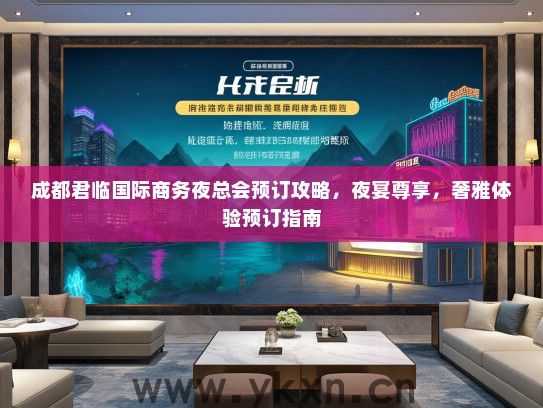 成都君临国际商务夜总会预订攻略，夜宴尊享，奢雅体验预订指南