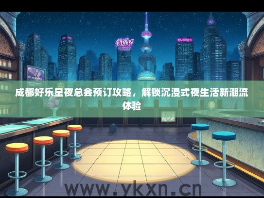 成都好乐星夜总会预订攻略，解锁沉浸式夜生活新潮流体验