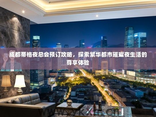 成都蒂格夜总会预订攻略，探索繁华都市璀璨夜生活的尊享体验