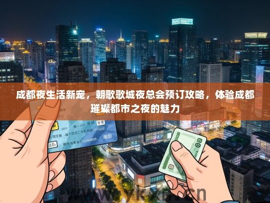 成都夜生活新宠，朝歌歌城夜总会预订攻略，体验成都璀璨都市之夜的魅力
