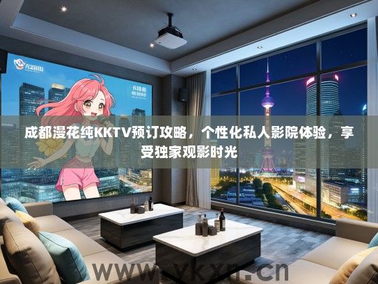 成都漫花纯KKTV预订攻略，个性化私人影院体验，享受独家观影时光
