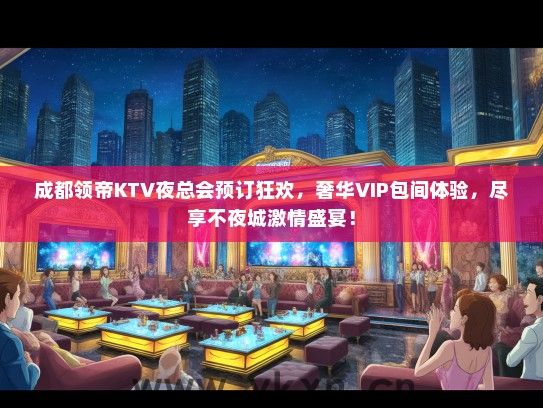 成都领帝KTV夜总会预订狂欢，奢华VIP包间体验，尽享不夜城激情盛宴！
