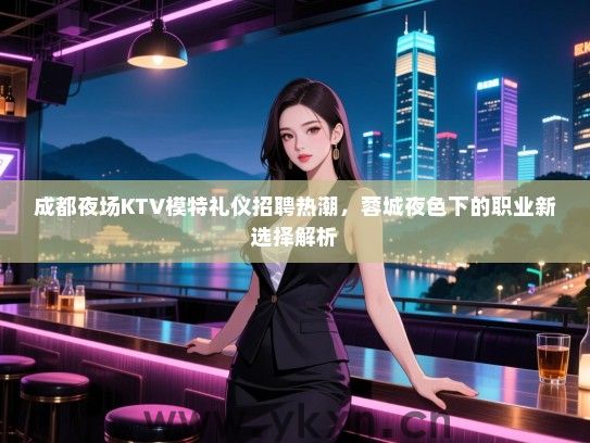 成都夜场KTV模特礼仪招聘热潮,蓉城夜色下的职业新选择解析 成都夜场KTV模特礼仪招聘热潮,蓉城夜色下的职业新选择解析